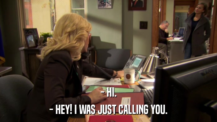 - HI. - HEY! I WAS JUST CALLING YOU. 