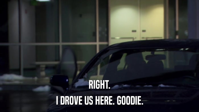 RIGHT. I DROVE US HERE. GOODIE. 