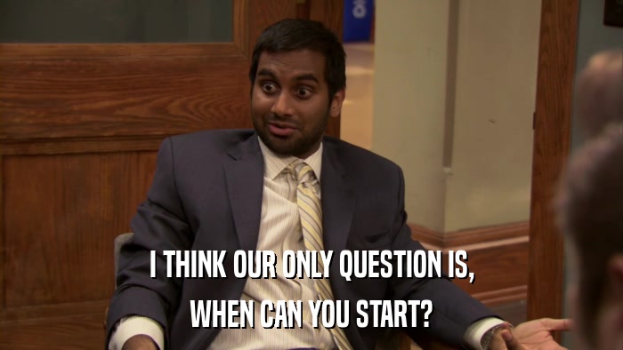 I THINK OUR ONLY QUESTION IS, WHEN CAN YOU START? 