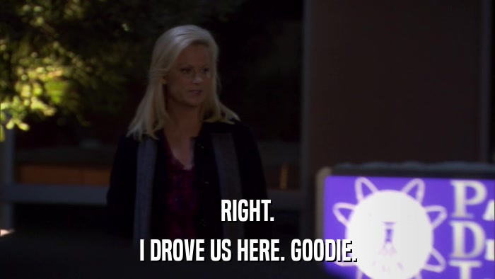 RIGHT. I DROVE US HERE. GOODIE. 