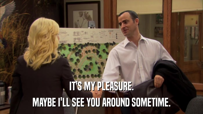 IT'S MY PLEASURE. MAYBE I'LL SEE YOU AROUND SOMETIME. 