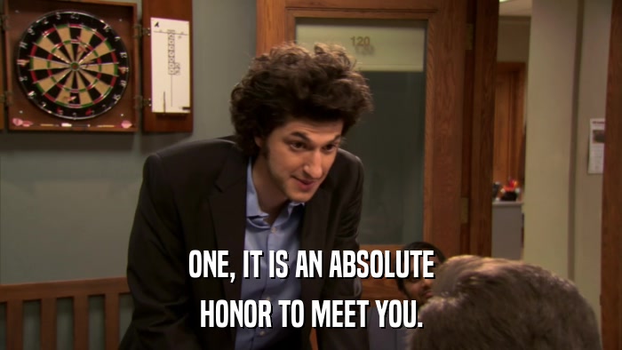 ONE, IT IS AN ABSOLUTE HONOR TO MEET YOU. 