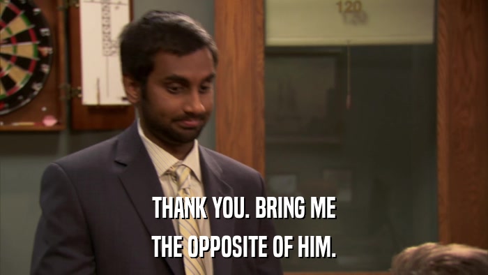 THANK YOU. BRING ME THE OPPOSITE OF HIM. 