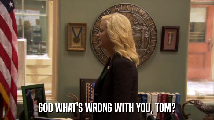 GOD WHAT'S WRONG WITH YOU, TOM?  