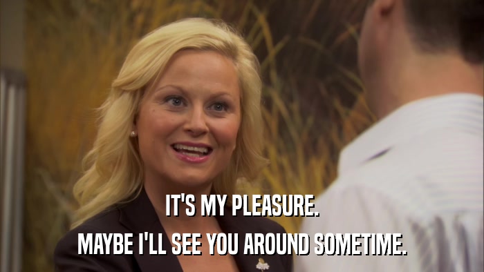 IT'S MY PLEASURE. MAYBE I'LL SEE YOU AROUND SOMETIME. 