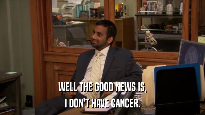 WELL THE GOOD NEWS IS, I DON'T HAVE CANCER. 
