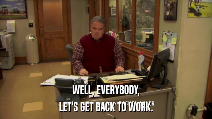 WELL, EVERYBODY, LET'S GET BACK TO WORK. 