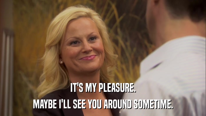 IT'S MY PLEASURE. MAYBE I'LL SEE YOU AROUND SOMETIME. 