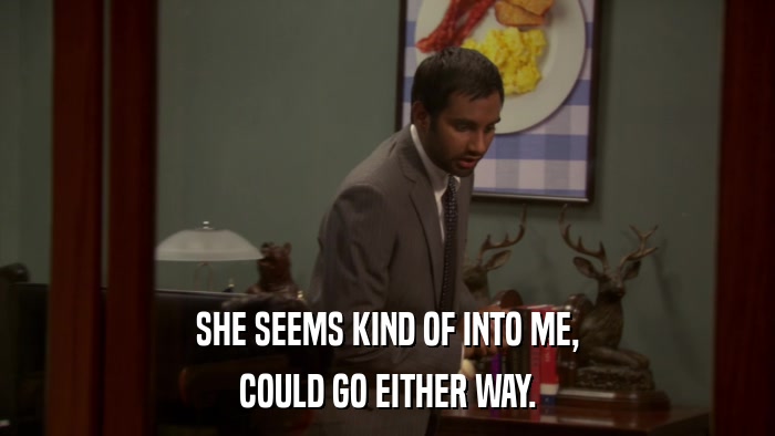 SHE SEEMS KIND OF INTO ME, COULD GO EITHER WAY. 