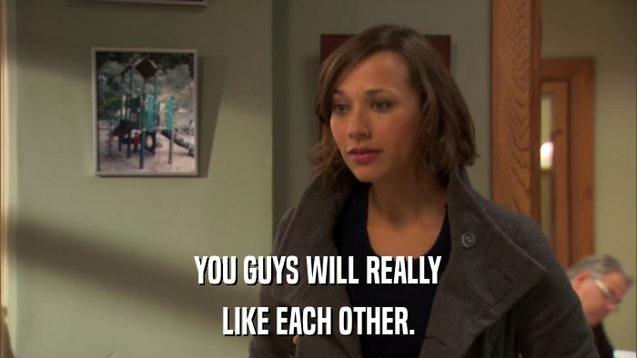 YOU GUYS WILL REALLY LIKE EACH OTHER. 