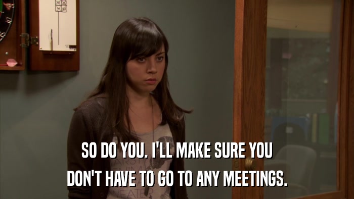 SO DO YOU. I'LL MAKE SURE YOU DON'T HAVE TO GO TO ANY MEETINGS. 