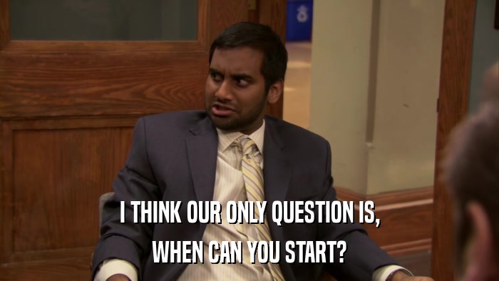 I THINK OUR ONLY QUESTION IS, WHEN CAN YOU START? 
