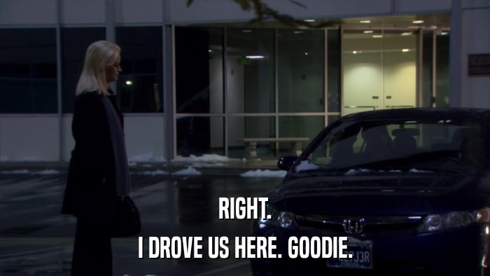 RIGHT. I DROVE US HERE. GOODIE. 
