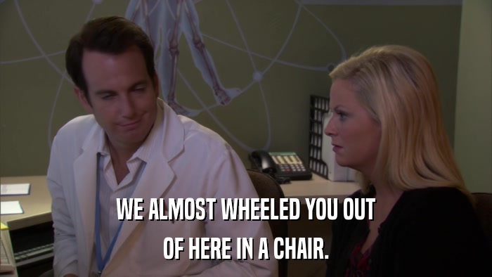 WE ALMOST WHEELED YOU OUT OF HERE IN A CHAIR. 