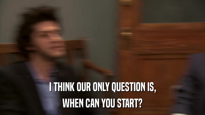 I THINK OUR ONLY QUESTION IS, WHEN CAN YOU START? 