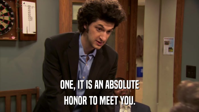 ONE, IT IS AN ABSOLUTE HONOR TO MEET YOU. 