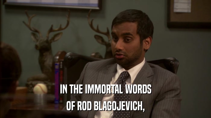 IN THE IMMORTAL WORDS OF ROD BLAGOJEVICH, 
