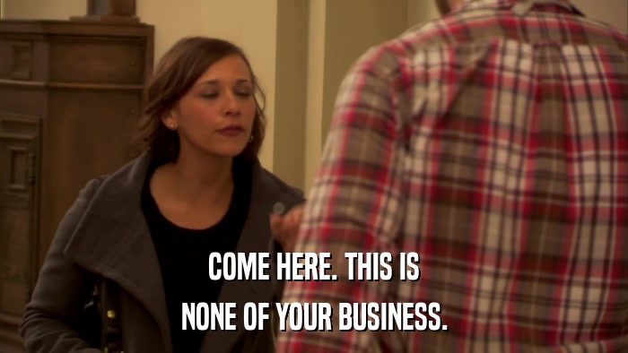 COME HERE. THIS IS NONE OF YOUR BUSINESS. 
