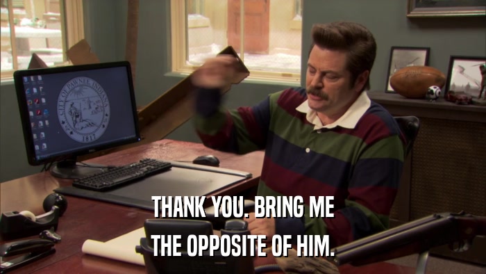THANK YOU. BRING ME THE OPPOSITE OF HIM. 