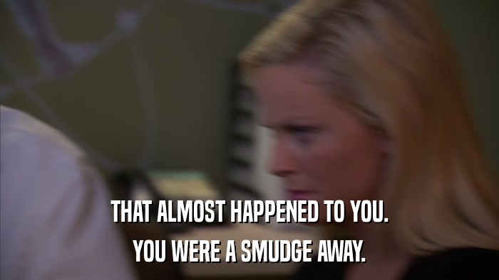 THAT ALMOST HAPPENED TO YOU. YOU WERE A SMUDGE AWAY. 