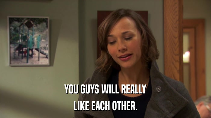 YOU GUYS WILL REALLY LIKE EACH OTHER. 