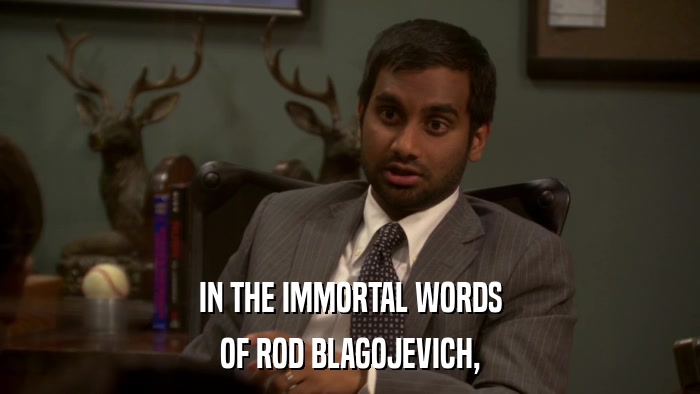 IN THE IMMORTAL WORDS OF ROD BLAGOJEVICH, 