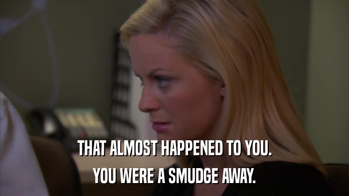THAT ALMOST HAPPENED TO YOU. YOU WERE A SMUDGE AWAY. 