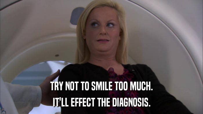 TRY NOT TO SMILE TOO MUCH. IT'LL EFFECT THE DIAGNOSIS. 