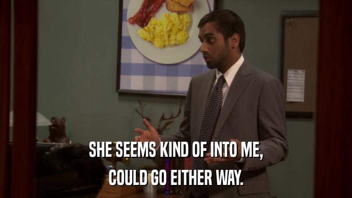 SHE SEEMS KIND OF INTO ME, COULD GO EITHER WAY. 
