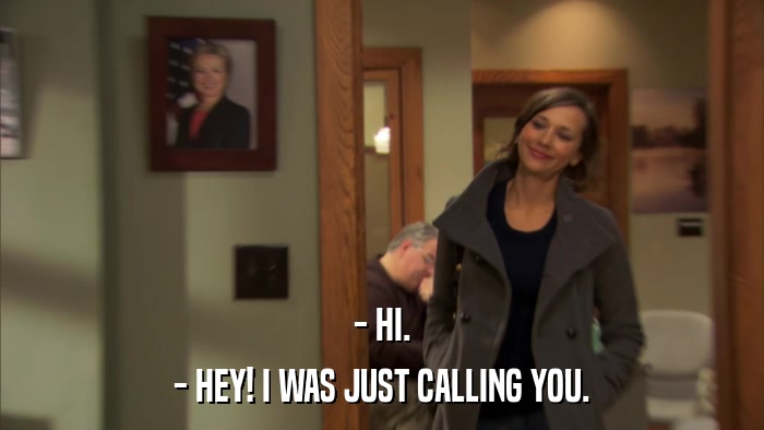 - HI. - HEY! I WAS JUST CALLING YOU. 