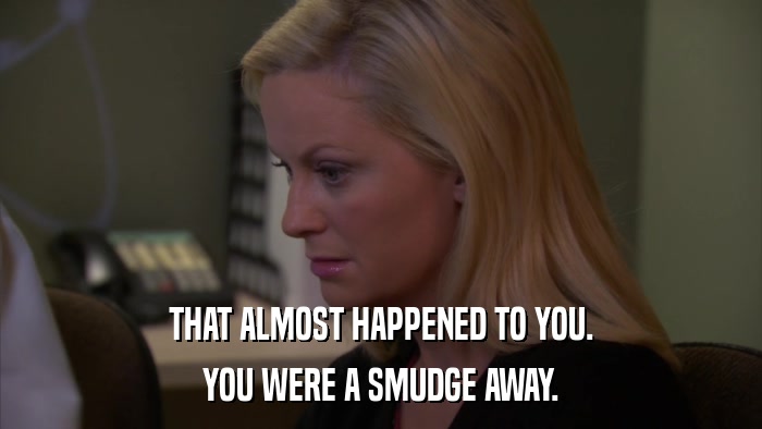 THAT ALMOST HAPPENED TO YOU. YOU WERE A SMUDGE AWAY. 