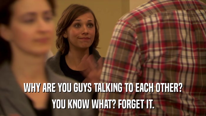 WHY ARE YOU GUYS TALKING TO EACH OTHER? YOU KNOW WHAT? FORGET IT. 