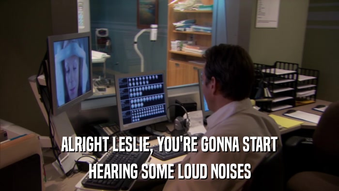 ALRIGHT LESLIE, YOU'RE GONNA START HEARING SOME LOUD NOISES 