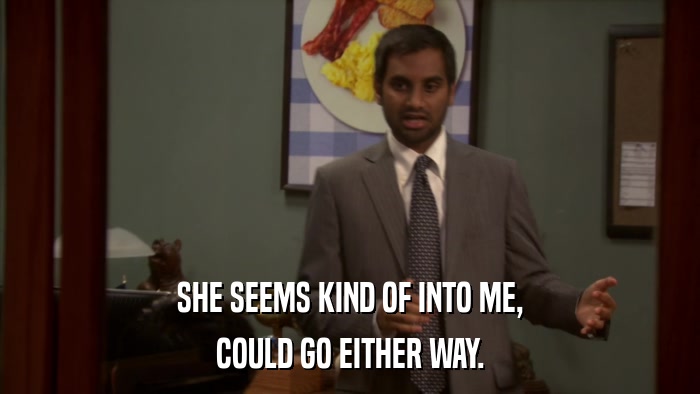 SHE SEEMS KIND OF INTO ME, COULD GO EITHER WAY. 