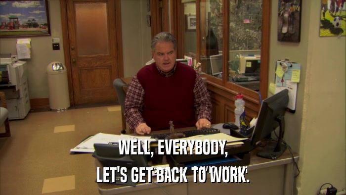 WELL, EVERYBODY, LET'S GET BACK TO WORK. 
