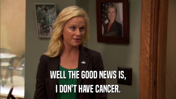 WELL THE GOOD NEWS IS, I DON'T HAVE CANCER. 