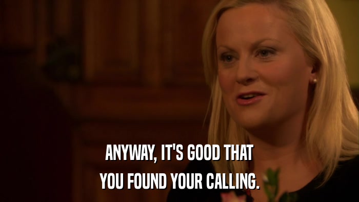 ANYWAY, IT'S GOOD THAT YOU FOUND YOUR CALLING. 