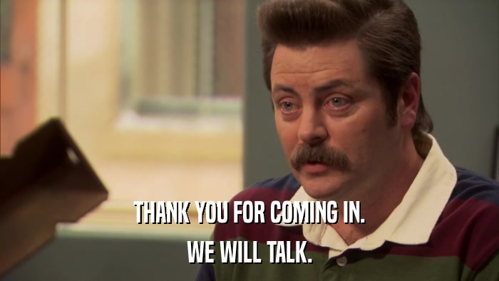 THANK YOU FOR COMING IN. WE WILL TALK. 