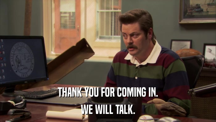 THANK YOU FOR COMING IN. WE WILL TALK. 