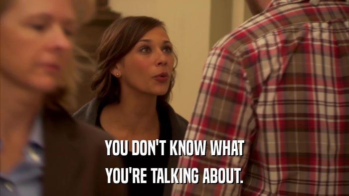 YOU DON'T KNOW WHAT YOU'RE TALKING ABOUT. 