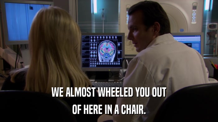 WE ALMOST WHEELED YOU OUT OF HERE IN A CHAIR. 