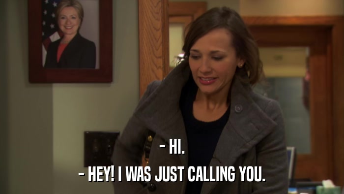 - HI. - HEY! I WAS JUST CALLING YOU. 