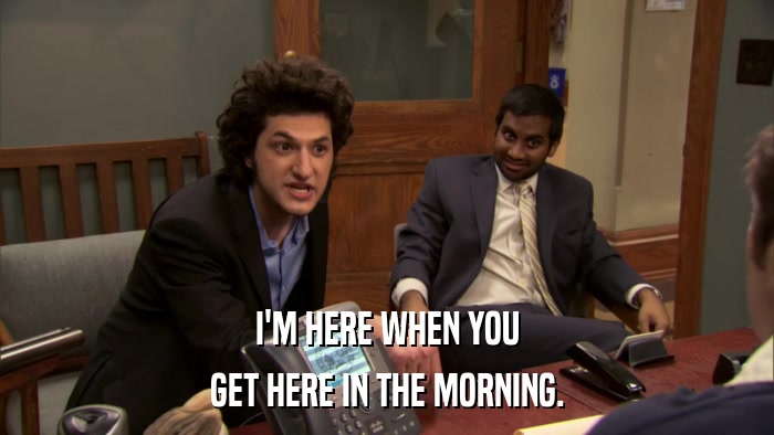 I'M HERE WHEN YOU GET HERE IN THE MORNING. 