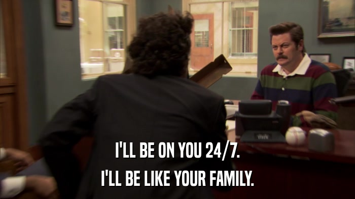 I'LL BE ON YOU 24/7. I'LL BE LIKE YOUR FAMILY. 
