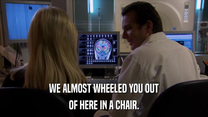 WE ALMOST WHEELED YOU OUT OF HERE IN A CHAIR. 
