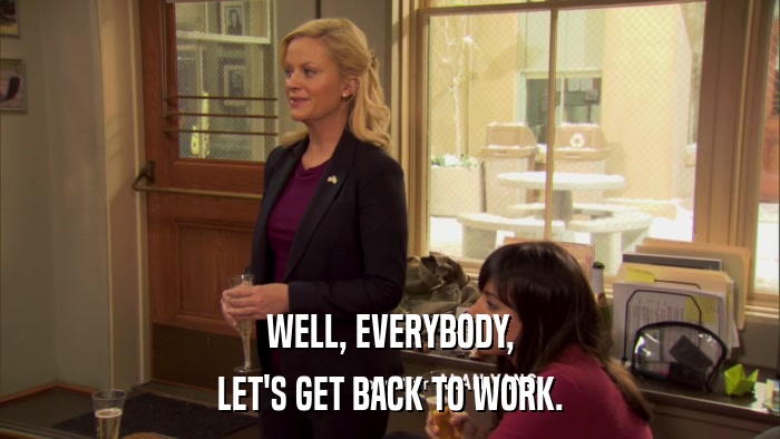 WELL, EVERYBODY, LET'S GET BACK TO WORK. 