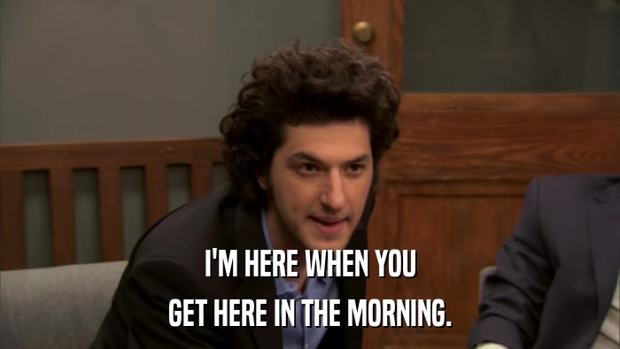 I'M HERE WHEN YOU GET HERE IN THE MORNING. 