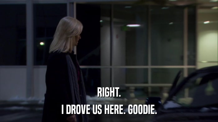 RIGHT. I DROVE US HERE. GOODIE. 