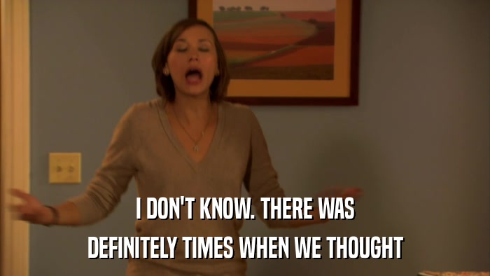 I DON'T KNOW. THERE WAS DEFINITELY TIMES WHEN WE THOUGHT 
