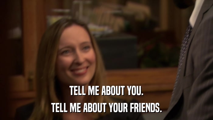 TELL ME ABOUT YOU. TELL ME ABOUT YOUR FRIENDS. 